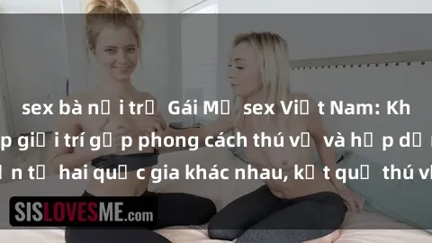 sex bà nội trợ Gái Mỹ sex Việt Nam: Khi nền công nghiệp giải trí gặp phong cách thú vị và hấp dẫn từ hai quốc gia khác nhau, kết quả thú vị không thể bỏ qua.