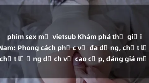phim sex mỹ vietsub Khám phá thế giới của gái gọi Việt Nam: Phong cách phục vụ đa dạng, chất lượng dịch vụ cao cấp, đáng giá mọi khoản chi phí