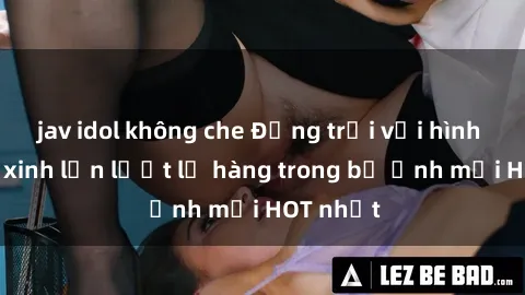 jav idol không che Động trời với hình ảnh gái xinh lần lượt lộ hàng trong bộ ảnh mới HOT nhất