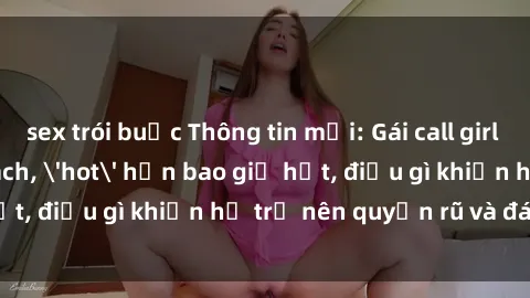 sex trói buộc Thông tin mới: Gái call girl Việt Nam đắt khách, 'hot' hơn bao giờ hết, điều gì khiến họ trở nên quyến rũ và đáng chú ý?
