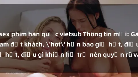 sex phim hàn quốc vietsub Thông tin mới: Gái call girl Việt Nam đắt khách, 'hot' hơn bao giờ hết, điều gì khiến họ trở nên quyến rũ và đáng chú ý?