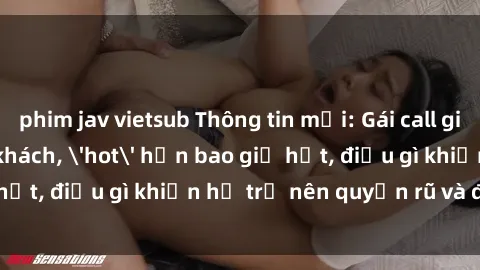 phim jav vietsub Thông tin mới: Gái call girl Việt Nam đắt khách, 'hot' hơn bao giờ hết, điều gì khiến họ trở nên quyến rũ và đáng chú ý?