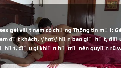 sex gái việt nam có chồng Thông tin mới: Gái call girl Việt Nam đắt khách, 'hot' hơn bao giờ hết, điều gì khiến họ trở nên quyến rũ và đáng chú ý?