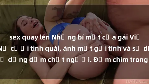 sex quay lén Những bí mật của gái Việt Nam dâm đãng: Nụ cười tinh quái, ánh mắt gợi tình và sự dụng dẫm chết người. Đắm chìm trong vòng xoay đam mê!