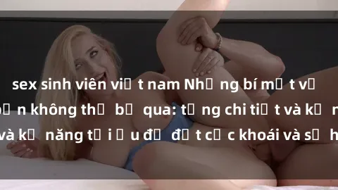 sex sinh viên việt nam Những bí mật về sex người lớn mà bạn không thể bỏ qua: từng chi tiết và kỹ năng tối ưu để đạt cực khoái và sự hài lòng tối đa.