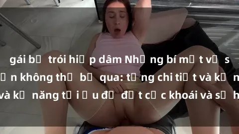 gái bị trói hiếp dâm Những bí mật về sex người lớn mà bạn không thể bỏ qua: từng chi tiết và kỹ năng tối ưu để đạt cực khoái và sự hài lòng tối đa.
