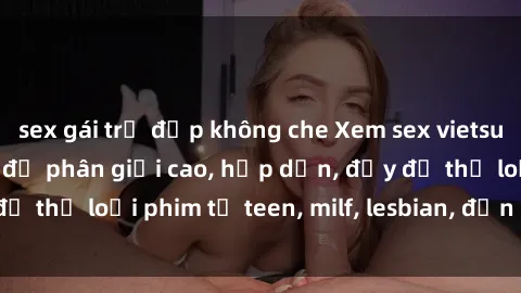 sex gái trẻ đẹp không che Xem sex vietsub miễn phí tại nhà, độ phân giải cao, hấp dẫn, đầy đủ thể loại phim từ teen, milf, lesbian, đến hentai và jav.