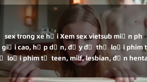 sex trong xe hơi Xem sex vietsub miễn phí tại nhà, độ phân giải cao, hấp dẫn, đầy đủ thể loại phim từ teen, milf, lesbian, đến hentai và jav.
