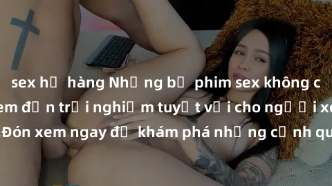 sex họ hàng Những bộ phim sex không che HD đỉnh cao, đem đến trải nghiệm tuyệt vời cho người xem.Đón xem ngay để khám phá những cảnh quay đẹp mắt và kích thích.