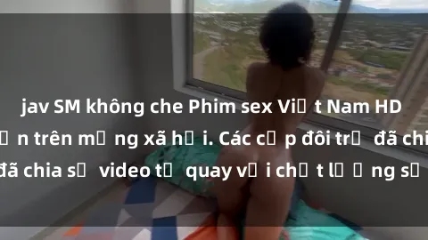 jav SM không che Phim sex Việt Nam HD ngày càng phổ biến trên mạng xã hội. Các cặp đôi trẻ đã chia sẻ video tự quay với chất lượng sắc nét, gợi cảm.