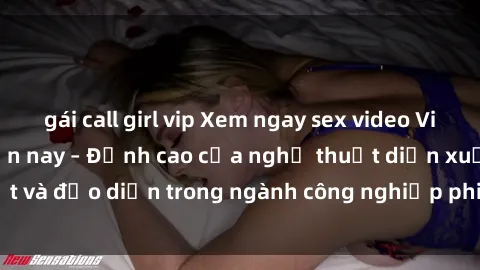 gái call girl vip Xem ngay sex video Việt Nam hot nhất hiện nay – Đỉnh cao của nghệ thuật diễn xuất và đạo diễn trong ngành công nghiệp phim người lớn tại đây!