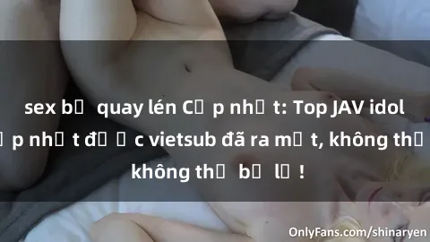 sex bị quay lén Cập nhật: Top JAV idol xinh đẹp nhất được vietsub đã ra mắt, không thể bỏ lỡ!