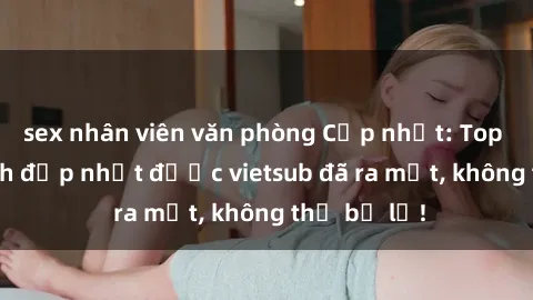 sex nhân viên văn phòng Cập nhật: Top JAV idol xinh đẹp nhất được vietsub đã ra mắt, không thể bỏ lỡ!