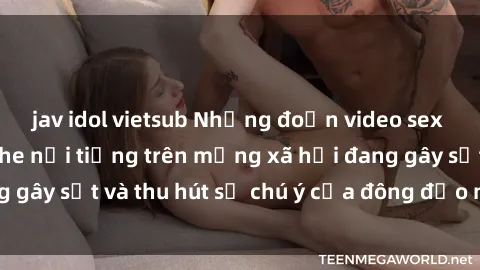 jav idol vietsub Những đoạn video sex Việt Nam không che nổi tiếng trên mạng xã hội đang gây sốt và thu hút sự chú ý của đông đảo người xem.