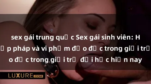sex gái trung quốc Sex gái sinh viên: Hành vi gấu không hợp pháp và vi phạm đạo đức trong giới trẻ đại học hiện nay