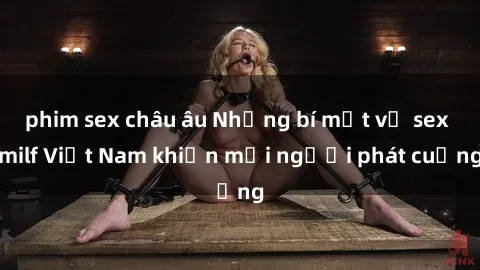 phim sex châu âu Những bí mật về sex milf Việt Nam khiến mọi người phát cuồng