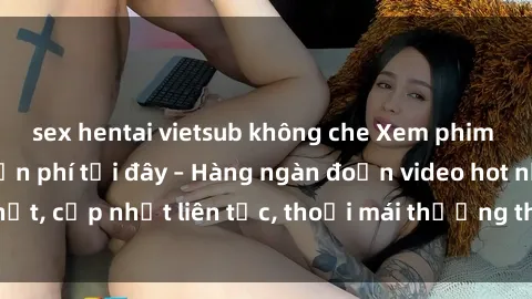 sex hentai vietsub không che Xem phim sex không che miễn phí tại đây – Hàng ngàn đoạn video hot nhất, cập nhật liên tục, thoải mái thưởng thức mà không tốn kém.