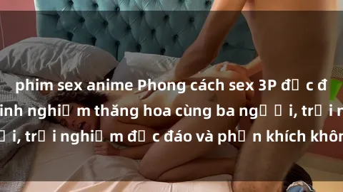phim sex anime Phong cách sex 3P độc đáo tại Việt Nam: Kinh nghiệm thăng hoa cùng ba người, trải nghiệm độc đáo và phấn khích không thể bỏ lỡ!