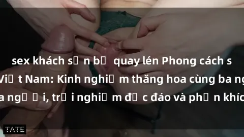 sex khách sạn bị quay lén Phong cách sex 3P độc đáo tại Việt Nam: Kinh nghiệm thăng hoa cùng ba người, trải nghiệm độc đáo và phấn khích không thể bỏ lỡ!