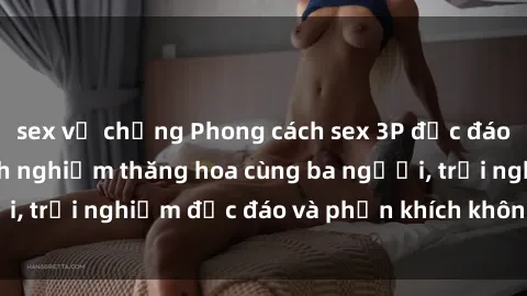 sex vợ chồng Phong cách sex 3P độc đáo tại Việt Nam: Kinh nghiệm thăng hoa cùng ba người, trải nghiệm độc đáo và phấn khích không thể bỏ lỡ!