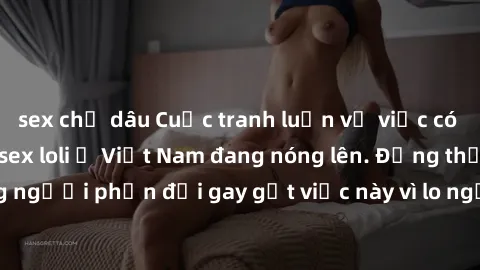 sex chị dâu Cuộc tranh luận về việc có nên hợp pháp hóa sex loli ở Việt Nam đang nóng lên. Đồng thời, cũng có những người phản đối gay gắt việc này vì lo ngại về tác động tiêu cực lên trẻ em và xã hội