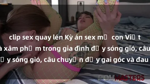 clip sex quay lén Kỳ án sex mẹ con Việt Nam: Sự sở hữu và xâm phạm trong gia đình đầy sóng gió, câu chuyện đầy gai góc và đau lòng.