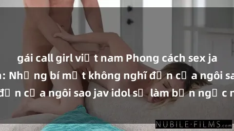 gái call girl việt nam Phong cách sex jav idol siêu hấp dẫn: Những bí mật không nghĩ đến của ngôi sao jav idol sẽ làm bạn ngạc nhiên!