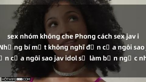 sex nhóm không che Phong cách sex jav idol siêu hấp dẫn: Những bí mật không nghĩ đến của ngôi sao jav idol sẽ làm bạn ngạc nhiên!