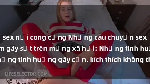 sex nơi công cộng Những câu chuyện sex sinh viên Việt Nam gây sốt trên mạng xã hội: Những tình huống gây cấn, kích thích không thể bỏ qua