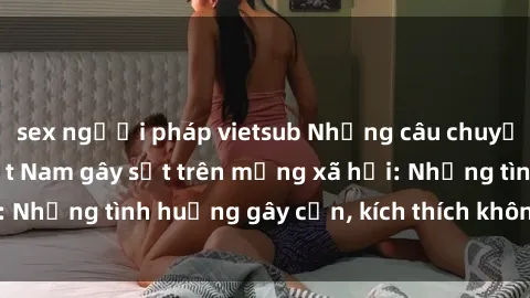 sex người pháp vietsub Những câu chuyện sex sinh viên Việt Nam gây sốt trên mạng xã hội: Những tình huống gây cấn, kích thích không thể bỏ qua