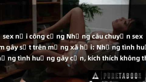 sex nơi công cộng Những câu chuyện sex sinh viên Việt Nam gây sốt trên mạng xã hội: Những tình huống gây cấn, kích thích không thể bỏ qua