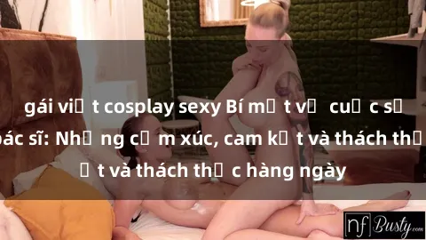 gái việt cosplay sexy Bí mật về cuộc sống sex của bác sĩ: Những cảm xúc, cam kết và thách thức hàng ngày