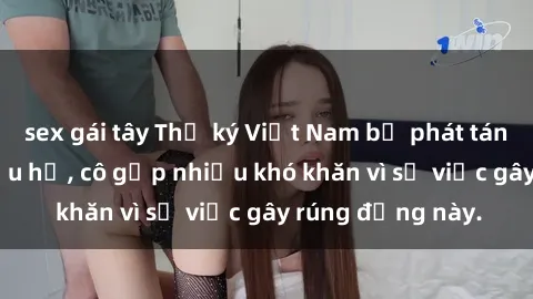 sex gái tây Thư ký Việt Nam bị phát tán clip sex đáng xấu hổ, cô gặp nhiều khó khăn vì sự việc gây rúng động này.