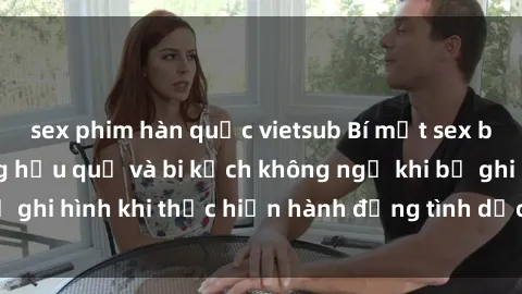 sex phim hàn quốc vietsub Bí mật sex bị quay lén: Những hậu quả và bi kịch không ngờ khi bị ghi hình khi thực hiện hành động tình dục mà không biết.