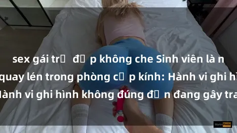 sex gái trẻ đẹp không che Sinh viên là nạn nhân của video quay lén trong phòng cấp kính: Hành vi ghi hình không đúng đắn đang gây tranh cãi lớn