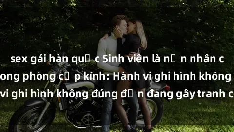 sex gái hàn quốc Sinh viên là nạn nhân của video quay lén trong phòng cấp kính: Hành vi ghi hình không đúng đắn đang gây tranh cãi lớn