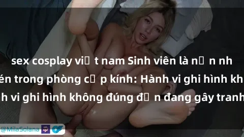 sex cosplay việt nam Sinh viên là nạn nhân của video quay lén trong phòng cấp kính: Hành vi ghi hình không đúng đắn đang gây tranh cãi lớn