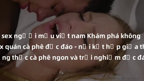 sex người mẫu việt nam Khám phá không khí độc đáo tại sex quán cà phê độc đáo - nơi kết hợp giữa thưởng thức cà phê ngon và trải nghiệm độc đáo của không gian sex shop.