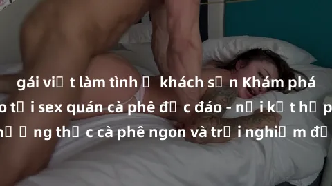gái việt làm tình ở khách sạn Khám phá không khí độc đáo tại sex quán cà phê độc đáo - nơi kết hợp giữa thưởng thức cà phê ngon và trải nghiệm độc đáo của không gian sex shop.