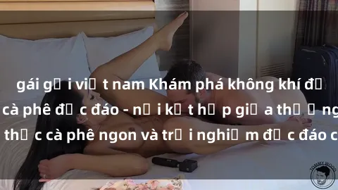 gái gọi việt nam Khám phá không khí độc đáo tại sex quán cà phê độc đáo - nơi kết hợp giữa thưởng thức cà phê ngon và trải nghiệm độc đáo của không gian sex shop.