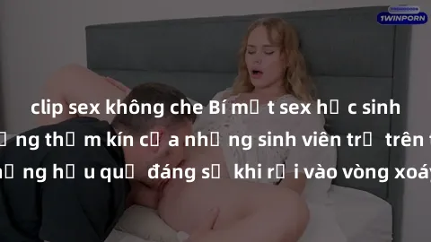 clip sex không che Bí mật sex học sinh không che: Cuộc sống thầm kín của những sinh viên trẻ trên trường. Những hậu quả đáng sợ khi rơi vào vòng xoáy của tình dục từ tuổi mới lớn.