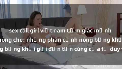 sex call girl việt nam Cảm giác mạnh mẽ với sex BDSM không che: những phân cảnh nóng bỏng khơi gợi đến tận cùng của tư duy và cơ thể.