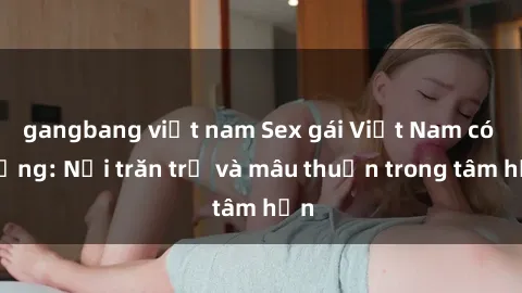 gangbang việt nam Sex gái Việt Nam có chồng: Nỗi trăn trở và mâu thuẫn trong tâm hồn