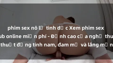 phim sex nô lệ tình dục Xem phim sex người Pháp vietsub online miễn phí - Đỉnh cao của nghệ thuật đồng tính nam, đam mỹ và lãng mạn từ xứ sở hoa hồng!