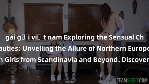 gái gọi việt nam Exploring the Sensual Charms of Nordic Beauties: Unveiling the Allure of Northern European Sexiness in Girls from Scandinavia and Beyond. Discover the Seductive Secrets of Northern Eu