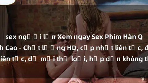 sex người lớn Xem ngay Sex Phim Hàn Quốc Vietsub Đỉnh Cao - Chất lượng HD, cập nhật liên tục, đủ mọi thể loại, hấp dẫn không thể bỏ qua!