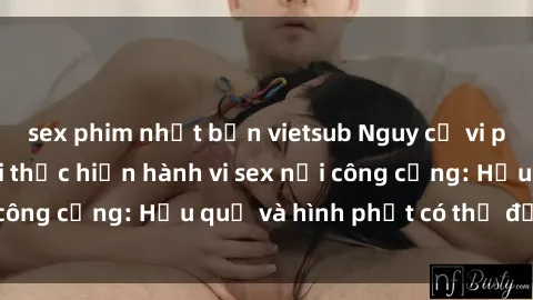 sex phim nhật bản vietsub Nguy cơ vi phạm pháp luật khi thực hiện hành vi sex nơi công cộng: Hậu quả và hình phạt có thể đối mặt