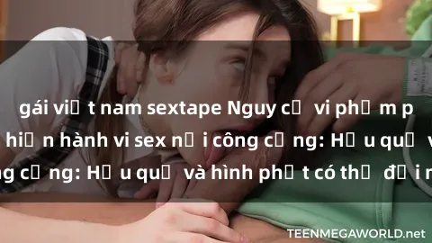 gái việt nam sextape Nguy cơ vi phạm pháp luật khi thực hiện hành vi sex nơi công cộng: Hậu quả và hình phạt có thể đối mặt