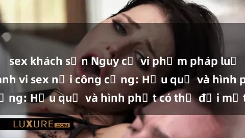 sex khách sạn Nguy cơ vi phạm pháp luật khi thực hiện hành vi sex nơi công cộng: Hậu quả và hình phạt có thể đối mặt