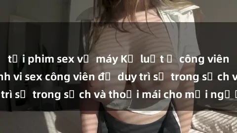 tải phim sex về máy Kỷ luật ở công viên: Chấn chỉnh hành vi sex công viên để duy trì sự trong sạch và thoải mái cho mọi người.